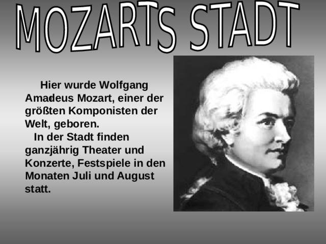  Hier wurde Wolfgang Amadeus Mozart, einer der größten Komponisten der Welt, geboren.  In der Stadt finden ganzjährig Theater und Konzerte, Festspiele in den Monaten Juli und August statt. I 