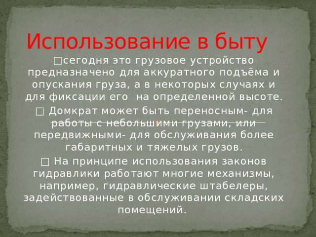 Использование в быту □ сегодня это грузовое устройство предназначено для аккуратного подъёма и опускания груза, а в некоторых случаях и для фиксации его на определенной высоте. □ Домкрат может быть переносным- для работы с небольшими грузами, или передвижными- для обслуживания более габаритных и тяжелых грузов. □ На принципе использования законов гидравлики работают многие механизмы, например, гидравлические штабелеры, задействованные в обслуживании складских помещений. 