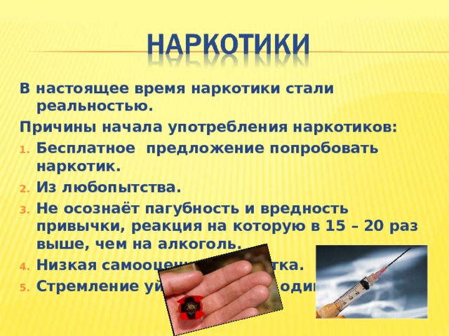 В настоящее время наркотики стали реальностью. Причины начала употребления наркотиков: Бесплатное предложение попробовать наркотик. Из любопытства. Не осознаёт пагубность и вредность привычки, реакция на которую в 15 – 20 раз выше, чем на алкоголь. Низкая самооценка подростка. Стремление уйти от тоски и одиночества. 