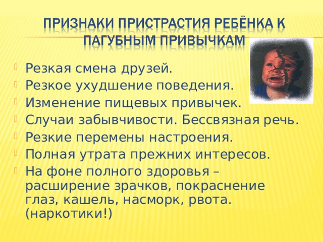Резкая смена друзей. Резкое ухудшение поведения. Изменение пищевых привычек. Случаи забывчивости. Бессвязная речь. Резкие перемены настроения. Полная утрата прежних интересов. На фоне полного здоровья – расширение зрачков, покраснение глаз, кашель, насморк, рвота. (наркотики!) 
