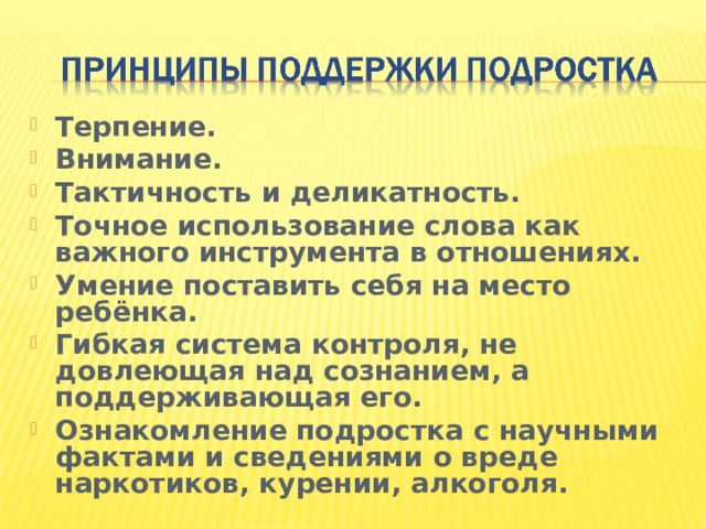 Терпение. Внимание. Тактичность и деликатность. Точное использование слова как важного инструмента в отношениях. Умение поставить себя на место ребёнка. Гибкая система контроля, не довлеющая над сознанием, а поддерживающая его. Ознакомление подростка с научными фактами и сведениями о вреде наркотиков, курении, алкоголя. 