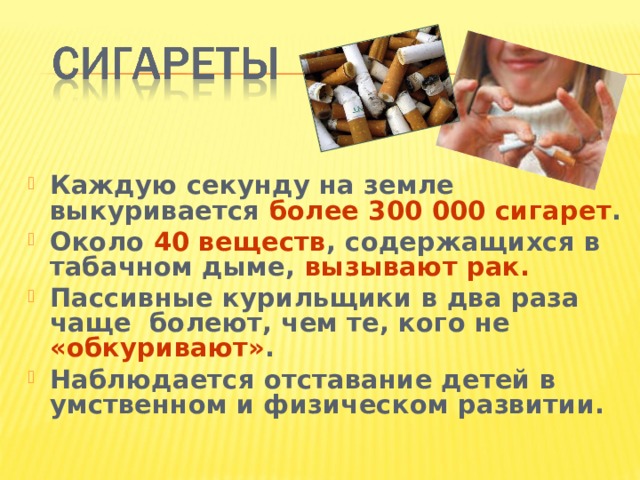 Каждую секунду на земле выкуривается более 300 000 сигарет . Около 40 веществ , содержащихся в табачном дыме, вызывают рак. Пассивные курильщики в два раза чаще болеют, чем те, кого не «обкуривают» . Наблюдается отставание детей в умственном и физическом развитии.  