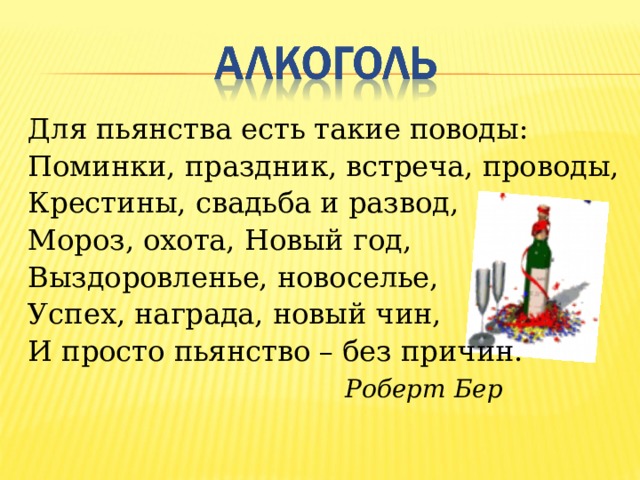 Для пьянства есть такие поводы: Поминки, праздник, встреча, проводы, Крестины, свадьба и развод, Мороз, охота, Новый год, Выздоровленье, новоселье, Успех, награда, новый чин, И просто пьянство – без причин.  Роберт Бер 