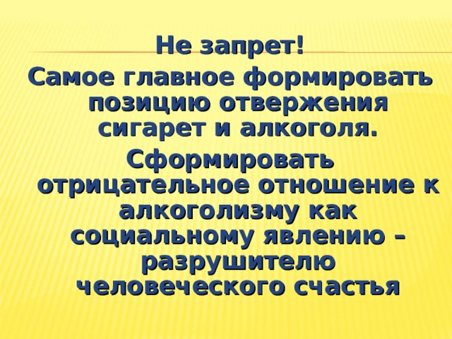 Не запрет! Самое главное формировать позицию отвержения сигарет и алкоголя. Сформировать отрицательное отношение к алкоголизму как социальному явлению – разрушителю человеческого счастья 