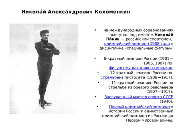 Никола́й Алекса́ндрович Коло́менкин на международных соревнованиях выступал под именем  Никола́й Па́нин  — российский спортсмен,  олимпийский чемпион 1908 года  в дисциплине «специальные фигуры»  6-кратный чемпион России (1901—1905, 1907) по  фигурному катанию на коньках ,  12-кратный чемпион России по  стрельбе из пистолета (1906—1917),  11-кратный чемпион России по стрельбе из боевого револьвера (1907—1917).   Заслуженный мастер спорта СССР  (1940).   Первый олимпийский чемпион  в истории России и единственный олимпийский чемпион из России до Первой мировой войны. 