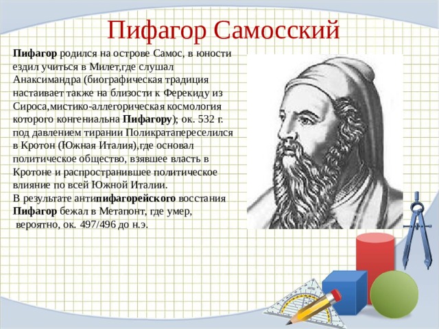 Пифагор Самосский Пифагор  родился на острове Самос, в юности ездил учиться в Милет,где слушал Анаксимандра (биографическая традиция настаивает также на близости к Ферекиду из Сироса,мистико-аллегорическая космология которого конгениальна  Пифагору ); ок. 532 г. под давлением тирании Поликратапереселился в Кротон (Южная Италия),где основал политическое общество, взявшее власть в Кротоне и распространившее политическое влияние по всей Южной Италии. В результате анти пифагорейского  восстания  Пифагор  бежал в Метапонт, где умер,  вероятно, ок. 497/496 до н.э.  