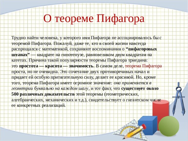 О теореме Пифагора Трудно найти человека, у которого имя Пифагора не ассоциировалось бы с теоремой Пифагора. Пожалуй, даже те, кто в своей жизни навсегда распрощался с математикой, сохраняют воспоминания о  “пифагоровых штанах”  — квадрате на гипотенузе, равновеликом двум квадратам на катетах. Причина такой популярности теоремы Пифагора триедина: это  простота — красота — значимость . В самом деле,  теорема Пифагора проста, но не очевидна. Это сочетание двух противоречивых начал и придает ей особую притягательную силу, делает ее красивой. Но, кроме того, теорема Пифагора имеет огромное значение:  она применяется в геометрии буквально на каждом шагу , и тот факт, что  существует около 500 различных доказательств  этой теоремы (геометрических, алгебраических, механических и т.д.), свидетельствует о гигантском числе ее конкретных реализаций. 