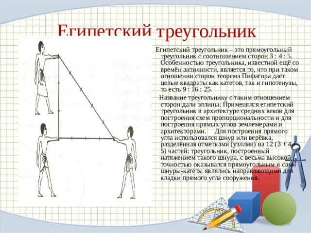 Египетский треугольник  Египетский треугольник – это прямоугольный треугольник с соотношением сторон 3 : 4 : 5. Особенностью треугольника, известной ещё со времён античности, является то, что при таком отношении сторон теорема Пифагора даёт целые квадраты как катетов, так и гипотенузы, то есть 9 : 16 : 25.  Название треугольнику с таким отношением сторон дали эллины. Применялся египетский треугольник в архитектуре средних веков для построения схем пропорциональности и для построения прямых углов землемерами и архитекторами. Для построения прямого угла использовался шнур или верёвка, разделённая отметками (узлами) на 12 (3 + 4 + 5) частей: треугольник, построенный натяжением такого шнура, с весьма высокой точностью оказывался прямоугольным и сами шнуры-катеты являлись направляющими для кладки прямого угла сооружения. 