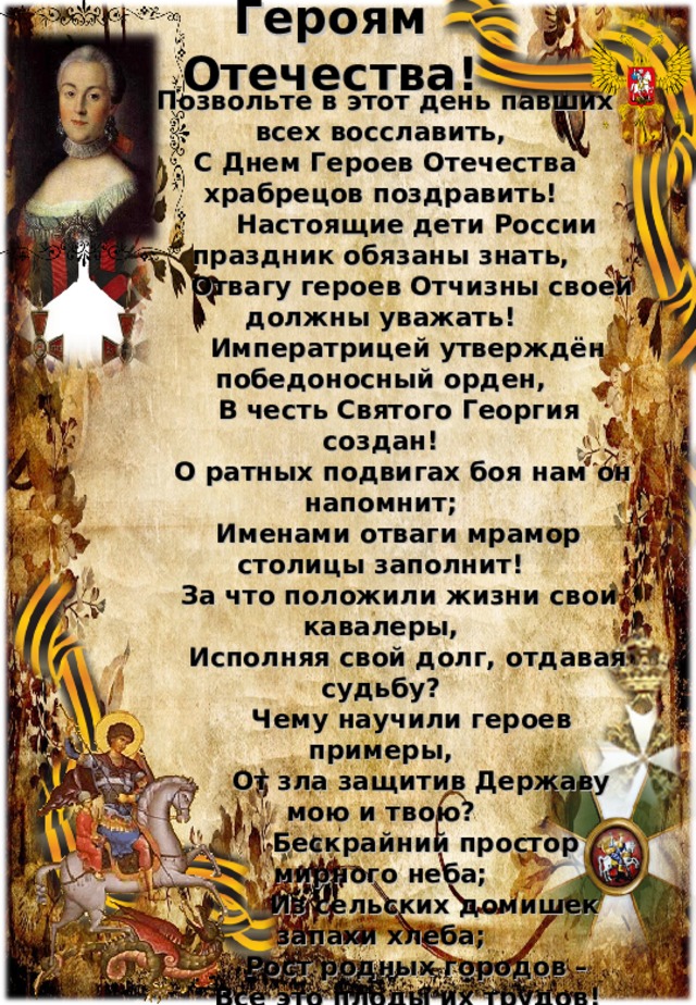 Героям Отечества!  Позвольте в этот день павших всех восславить,  С Днем Героев Отечества храбрецов поздравить!  Настоящие дети России праздник обязаны знать,  Отвагу героев Отчизны своей должны уважать!  Императрицей утверждён победоносный орден,  В честь Святого Георгия создан!  О ратных подвигах боя нам он напомнит;  Именами отваги мрамор столицы заполнит!  За что положили жизни свои кавалеры,  Исполняя свой долг, отдавая судьбу?  Чему научили героев примеры,  От зла защитив Державу мою и твою?  Бескрайний простор мирного неба;  Из сельских домишек запахи хлеба;  Рост родных городов –  Все это плоды их трудов!  За боль и за раны, За доблесть и честь,  За могущество Родины - каково оно есть!  Поклон Вам земной отдадим, ветераны! Отчизну свою сохраним навека!  Память о вас не умрёт никогда! 