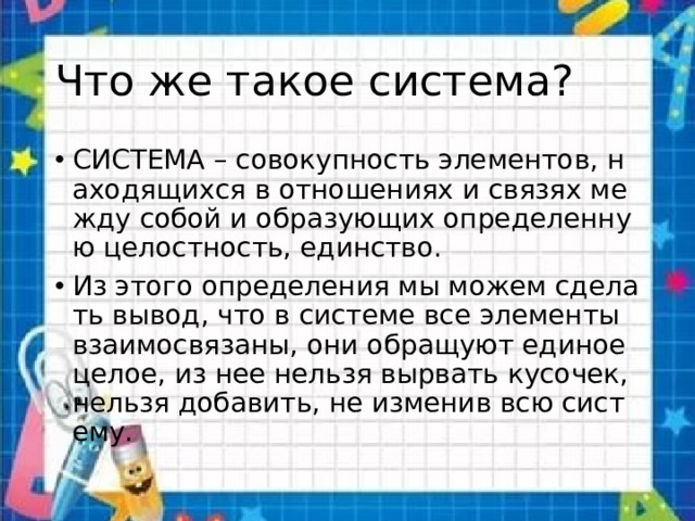 Что же такое система? СИСТЕМА – совокупность элементов, находящихся в отношениях и связях между собой и образующих определенную целостность, единство. Из этого определения мы можем сделать вывод, что в системе все элементы взаимосвязаны, они обращуют единое целое, из нее нельзя вырвать кусочек, нельзя добавить, не изменив всю систему. 