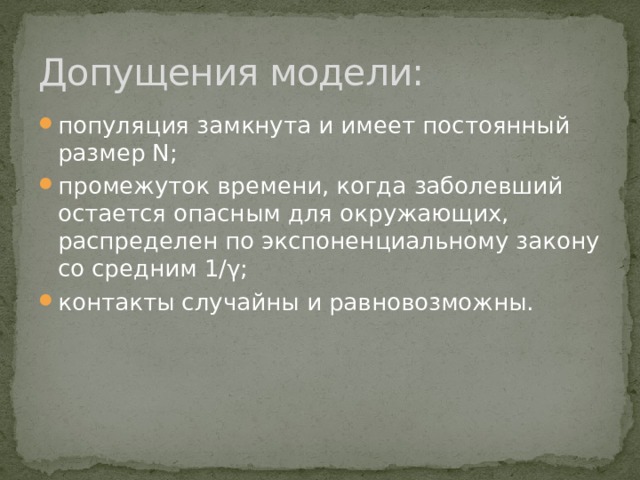 Допущения модели: популяция замкнута и имеет постоянный размер N; промежуток времени, когда заболевший остается опасным для окружающих, распределен по экспоненциальному закону со средним 1/γ; контакты случайны и равновозможны. 