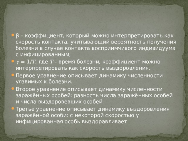 β – коэффициент, который можно интерпретировать как скорость контакта, учитывающий вероятность получения болезни в случае контакта восприимчивого индивидуума с инфицированным; 𝛾 = 1/𝑇, где 𝑇 - время болезни, коэффициент можно интерпретировать как скорость выздоровления. Первое уравнение описывает динамику численности уязвимых к болезни. Второе уравнение описывает динамику численности заражённых особей: разность числа заражённых особей и числа выздоровевших особей. Третье уравнение описывает динамику выздоровления заражённой особи: с некоторой скоростью γ инфицированная особь выздоравливает 
