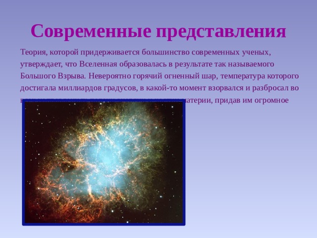 Современные представления  Теория, которой придерживается большинство современных ученых,  утверждает, что Вселенная образовалась в результате так называемого  Большого Взрыва. Невероятно горячий огненный шар, температура которого  достигала миллиардов градусов, в какой-то момент взорвался и разбросал во  всех направлениях потоки энергии и частиц материи, придав им огромное  ускорение. 