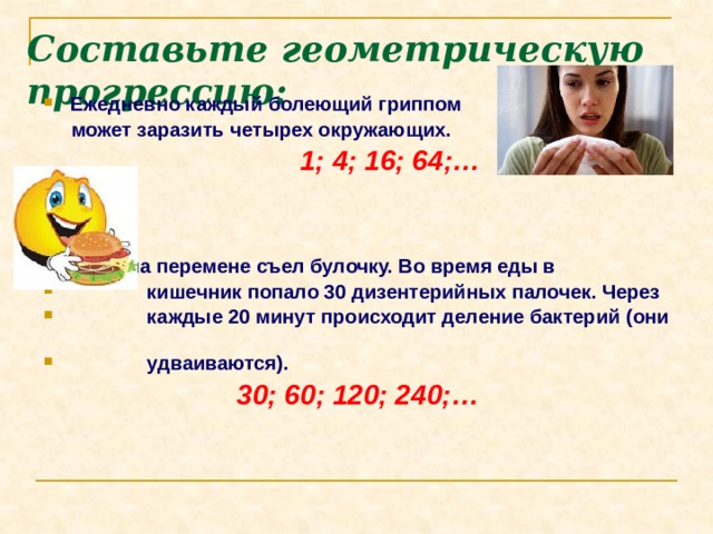 Составьте геометрическую прогрессию:   Ежедневно каждый болеющий гриппом  может заразить четырех окружающих.   1; 4; 16; 64;…    Дима на перемене съел булочку. Во время еды в  кишечник попало 30 дизентерийных палочек. Через  каждые 20 минут происходит деление бактерий (они  удваиваются).  30; 60; 120; 240;… 