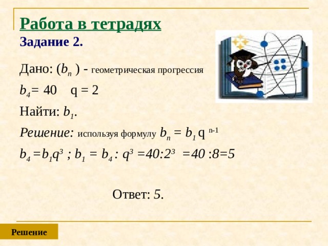 Работа в тетрадях  Задание 2. Дано: ( b n ) - геометрическая прогрессия  b 4 = 40  q = 2 Найти: b 1 . Решение: используя формулу  b n = b 1 q n-1 b 4 =b 1 q 3 ; b 1 = b 4 : q 3 =40:2 3 =40 : 8=5   Ответ: 5.  Решение 