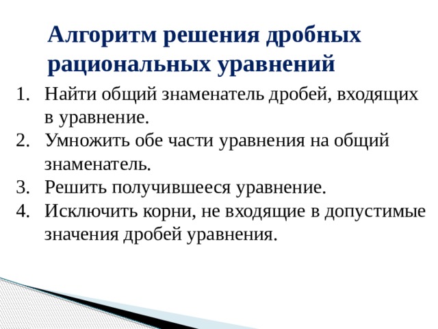 Алгоритм решения дробных рациональных уравнений Найти общий знаменатель дробей, входящих в уравнение. Умножить обе части уравнения на общий знаменатель. Решить получившееся уравнение. Исключить корни, не входящие в допустимые значения дробей уравнения. 
