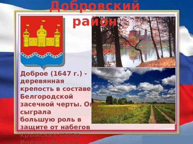 Добровский район Доброе (1647 г.) - деревянная крепость в составе Белгородской засечной черты. Она сыграла большую роль в защите от набегов крымских татар. Родина Федора Колчева, одного из сподвижников Степана Разина.    