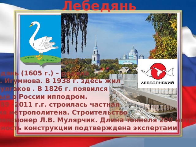 Лебедянь Лебедянь (1605 г.) – родина   К. Н. Игумнова. В 1938 г. здесь жил   М. Булгаков . В 1826 г. появился первый в России ипподром. В  1989 -2011 г.г. строилась частная  линия метрополитена. Строительство вёл пенсионер Л.В. Мулярчик. Длина тоннеля 200 метров. Прочность конструкции подтверждена экспертами.  