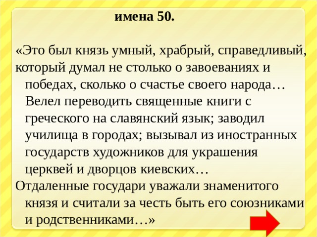  имена 50.  «Это был князь умный, храбрый, справедливый, который думал не столько о завоеваниях и победах, сколько о счастье своего народа… Велел переводить священные книги с греческого на славянский язык; заводил училища в городах; вызывал из иностранных государств художников для украшения церквей и дворцов киевских… Отдаленные государи уважали знаменитого князя и считали за честь быть его союзниками и родственниками…» 