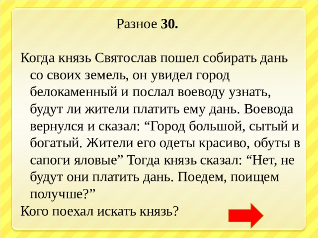  Разное 30.  Когда князь Святослав пошел собирать дань со своих земель, он увидел город белокаменный и послал воеводу узнать, будут ли жители платить ему дань. Воевода вернулся и сказал: “Город большой, сытый и богатый. Жители его одеты красиво, обуты в сапоги яловые” Тогда князь сказал: “Нет, не будут они платить дань. Поедем, поищем получше?” Кого поехал искать князь?   