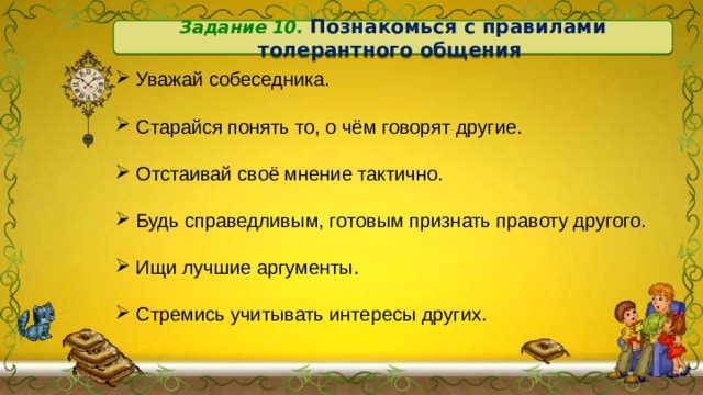 Задание 10. Познакомься с правилами толерантного общения  Уважай собеседника.  Старайся понять то, о чём говорят другие.  Отстаивай своё мнение тактично.  Будь справедливым, готовым признать правоту другого.  Ищи лучшие аргументы.  Стремись учитывать интересы других. 