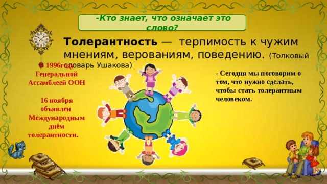 -Кто знает, что означает это слово? Толерантность — терпимость к чужим мнениям, верованиям, поведению. (Толковый словарь Ушакова) В 1996году Генеральной Ассамблеей ООН 16 ноября объявлен Международным днём толерантности. - Сегодня мы поговорим о том, что нужно сделать, чтобы стать толерантным человеком. 