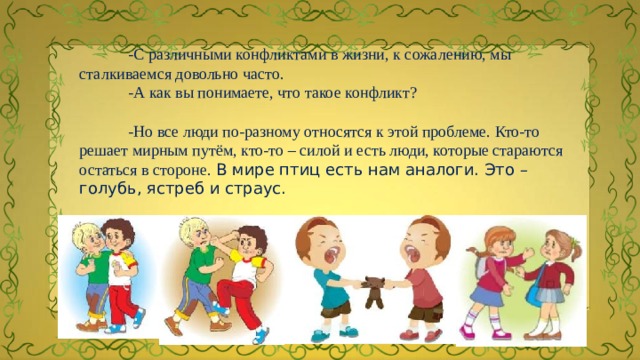  -С различными конфликтами в жизни, к сожалению, мы сталкиваемся довольно часто.  -А как вы понимаете, что такое конфликт?  -Но все люди по-разному относятся к этой проблеме. Кто-то  решает мирным путём, кто-то – силой и есть люди, которые стараются остаться в стороне. В мире птиц есть нам аналоги. Это – голубь, ястреб и страус.  