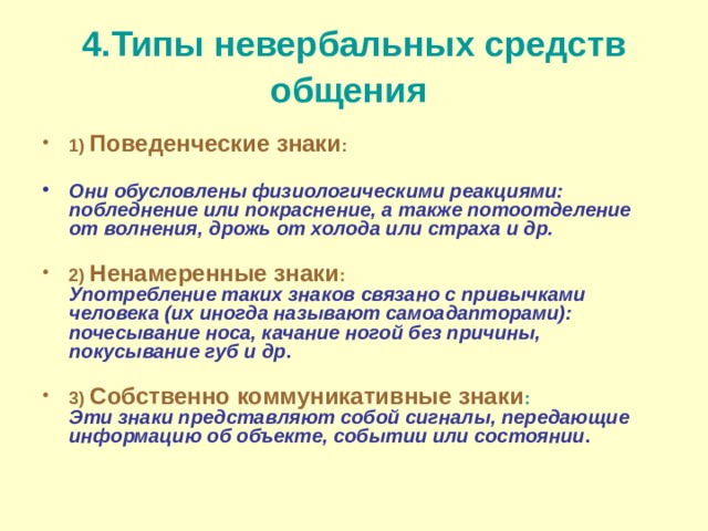 4.Типы невербальных средств общения  1) Поведенческие знаки :   Они обусловлены физиологическими реакциями: побледнение или покраснение, а также потоотделение от волнения, дрожь от холода или страха и др.   2) Ненамеренные знаки :  Употребление таких знаков связано с привычками человека (их иногда называют самоадапторами): почесывание носа, качание ногой без причины, покусывание губ и др .   3) Собственно коммуникативные знаки :  Эти знаки представляют собой сигналы, передающие информацию об объекте, событии или состоянии .     