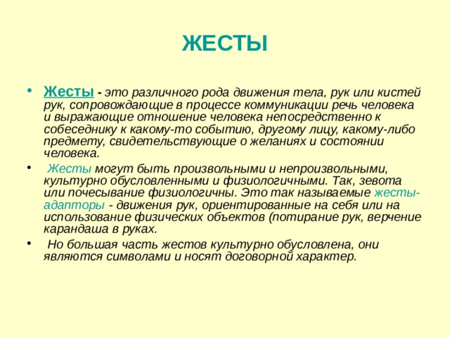 ЖЕСТЫ Жесты  - это различного рода движения тела, рук или кистей рук, сопровождающие в процессе коммуникации речь человека и выражающие отношение человека непосредственно к собеседнику к какому-то событию, другому лицу, какому-либо предмету, свидетельствующие о желаниях и состоянии человека.  Жесты могут быть произвольными и непроизвольными, культурно обусловленными и физиологичными. Так, зевота или почесывание физиологичны. Это так называемые жесты-адапторы - движения рук, ориентированные на себя или на использование физических объектов (потирание рук, верчение карандаша в руках.  Но большая часть жестов культурно обусловлена, они являются символами и носят договорной характер.  