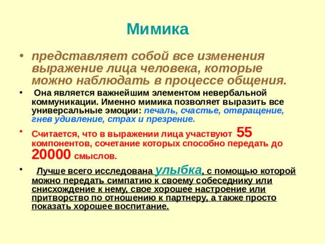 Мимика   представляет собой все изменения выражение лица человека, которые можно наблюдать в процессе общения.  Она является важнейшим элементом невербальной коммуникации. Именно мимика позволяет выразить все универсальные эмоции: печаль, счастье, отвращение, гнев удивление, страх и презрение. Считается, что в выражении лица участвуют 55 компонентов, сочетание которых способно передать до 20000 смыслов.   Лучше всего исследована улыбка , с помощью которой можно передать симпатию к своему собеседнику или снисхождение к нему, свое хорошее настроение или притворство по отношению к партнеру, а также просто показать хорошее воспитание.    