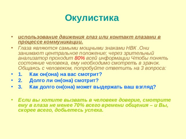 Окулистика  использование движения глаз или контакт глазами в процессе коммуникации. Глаза являются самыми мощными знаками НВК .Они занимают центральное положение; через зрительный анализатор проходит 80% всей информации Чтобы понять состояние человека, ему необходимо смотреть в зрачок. Общаясь с человеком, попробуйте ответить на 3 вопроса: 1.     Как он ( она) на вас смотрит? 2.     Долго ли он(она) смотрит? 3.     Как долго он(она) может выдержать ваш взгляд?  Если вы хотите вызвать в человеке доверие, смотрите ему в глаза не менее 70% всего времени общения – и Вы, скорее всего, добьетесь успеха.  
