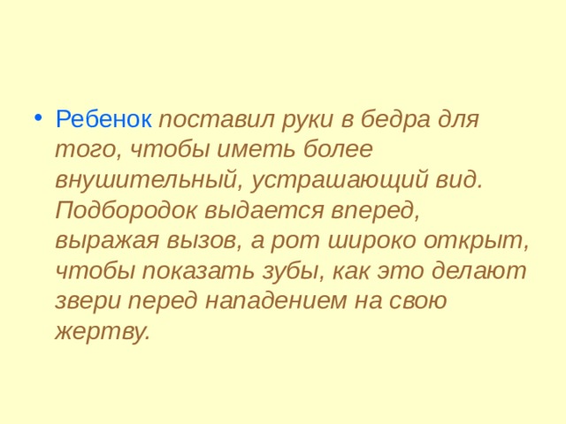 Ребенок  поставил руки в бедра для того, чтобы иметь более внушительный, устрашающий вид. Подбородок выдается вперед, выражая вызов, а рот широко открыт, чтобы показать зубы, как это делают звери перед нападением на свою жертву.  
