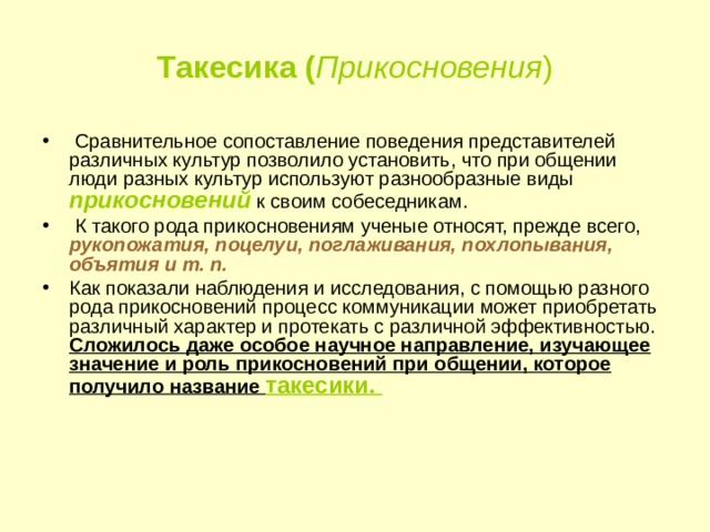 Такесика ( Прикосновения )   Сравнительное сопоставление поведения представителей различных культур позволило установить, что при общении люди разных культур используют разнообразные виды прикосновений  к своим собеседникам.  К такого рода прикосновениям ученые относят, прежде всего, рукопожатия, поцелуи, поглаживания, похлопывания, объятия и т. п.  Как показали наблюдения и исследования, с помощью разного рода прикосновений процесс коммуникации может приобретать различный характер и протекать с различной эффективностью. Сложилось даже особое научное направление, изучающее значение и роль прикосновений при общении, которое получило название такесики.     