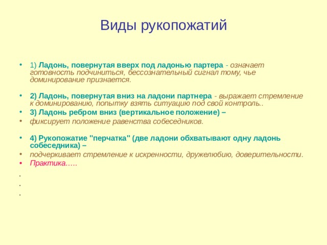 Виды рукопожатий 1) Ладонь, повернутая вверх под ладонью партера -  означает готовность подчиниться, бессознательный сигнал тому, чье доминирование признается.   2) Ладонь, повернутая вниз на ладони партнера  - выражает стремление к доминированию, попытку взять ситуацию под свой контроль.. 3) Ладонь ребром вниз (вертикальное положение) –  фиксирует положение равенства собеседников.   4) Рукопожатие 