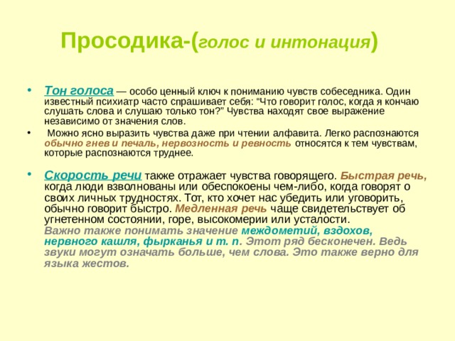 Просодика-( голос и интонация )  Тон голоса  — особо ценный ключ к пониманию чувств собеседника. Один известный психиатр часто спрашивает себя: “Что говорит голос, когда я кончаю слушать слова и слушаю только тон?” Чувства находят свое выражение независимо от значения слов.  Можно ясно выразить чувства даже при чтении алфавита. Легко распознаются обычно гнев и печаль, нервозность и ревность относятся к тем чувствам, которые распознаются труднее.   Скорость речи  также отражает чувства говорящего. Быстрая речь, когда люди взволнованы или обеспокоены чем-либо, когда говорят о своих личных трудностях. Тот, кто хочет нас убедить или уговорить, обычно говорит быстро. Медленная речь чаще свидетельствует об угнетенном состоянии, горе, высокомерии или усталости.  Важно также понимать значение междометий, вздохов, нервного кашля, фырканья и т. п . Этот ряд бесконечен. Ведь звуки могут означать больше, чем слова. Это также верно для языка жестов.     