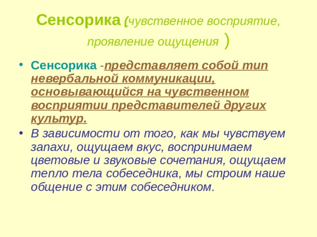 Сенсорика  ( чувственное восприятие, проявление ощущения ) Сенсорика  - представляет собой тип невербальной коммуникации, основывающийся на чувственном восприятии представителей других культур.  В зависимости от того, как мы чувствуем запахи, ощущаем вкус, воспринимаем цветовые и звуковые сочетания, ощущаем тепло тела собеседника, мы строим наше общение с этим собеседником.    