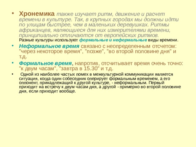 Хронемика также изучает ритм, движение и расчет времени в культуре. Так, в крупных городах мы должны идти по улицам быстрее, чем в маленьких деревушках. Ритмы африканцев, являющиеся для них измерителями времени, принципиально отличаются от европейских ритмов .  Разные культуры используют формальные и неформальные виды времени. Неформальное время  связано с неопределенным отсчетом: 