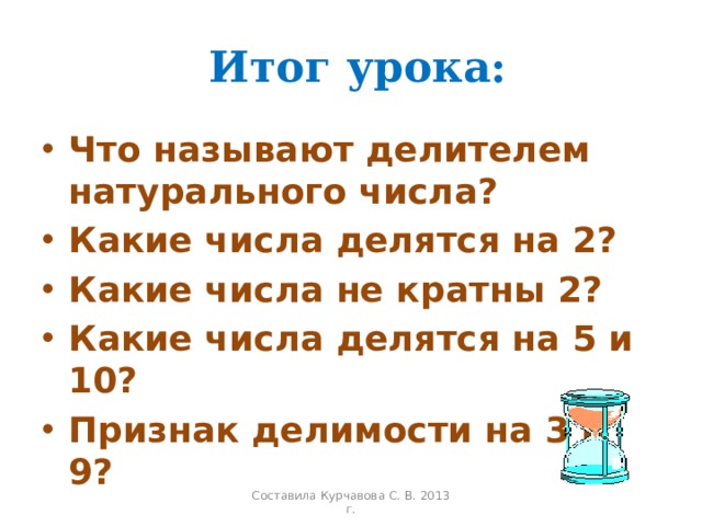  Итог урока: Что называют делителем натурального числа? Какие числа делятся на 2? Какие числа не кратны 2? Какие числа делятся на 5 и 10? Признак делимости на 3 и 9? Составила Курчавова С. В. 2013 г. 
