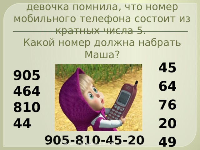 Маша должна была позвонить Мише, да забыла номер! Но девочка помнила, что номер мобильного телефона состоит из кратных числа 5.  Какой номер должна набрать Маша? 45 64 76 20 49 905 464 810 44 905-810-45-20 Составила Курчавова С. В. 2013 г. 