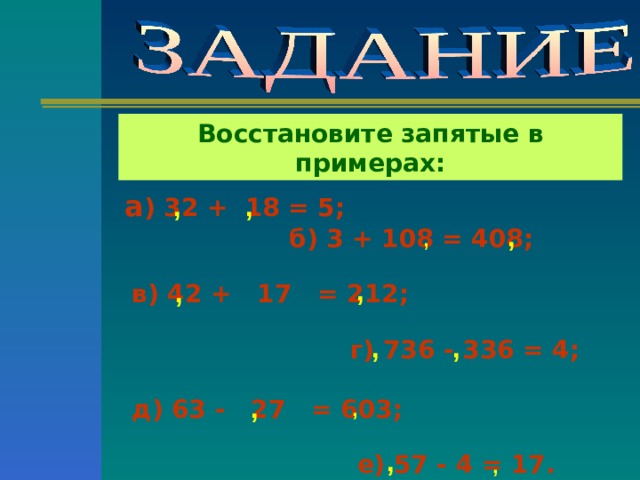 Восстановите запятые в примерах: а ) 32 + 18 = 5;  , ,  б) 3 + 108 = 408;   в) 42 + 17 = 212;   г) 736 - 336 = 4;   д) 63 - 27 = 603;   е) 57 - 4 = 17. , , , , , , , , , , 
