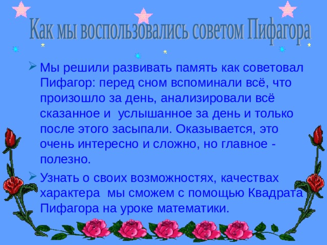 Мы решили развивать память как советовал Пифагор: перед сном вспоминали всё, что произошло за день, анализировали всё сказанное и услышанное за день и только после этого засыпали. Оказывается, это очень интересно и сложно, но главное - полезно. Узнать о своих возможностях, качествах характера мы сможем с помощью Квадрата Пифагора на уроке математики. 