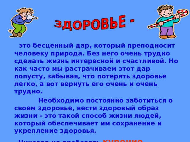  это бесценный дар, который преподносит человеку природа. Без него очень трудно сделать жизнь интересной и счастливой. Но как часто мы растрачиваем этот дар попусту, забывая, что потерять здоровье легко, а вот вернуть его очень и очень трудно.  Необходимо постоянно заботиться о своем здоровье, вести здоровый образ жизни - это такой способ жизни людей, который обеспечивает им сохранение и укрепление здоровья.  Никогда не пробовать курение, наркоманию, токсикоманию, употребление спиртных напитков.  