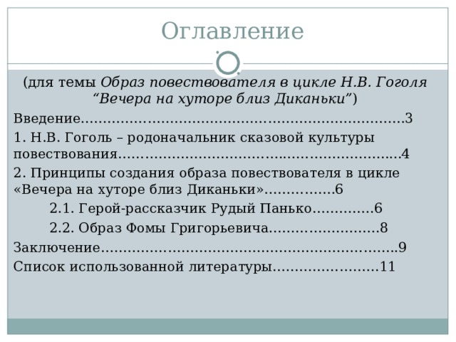      Оглавление (для темы Образ повествователя в цикле Н.В. Гоголя “ Вечера на хуторе близ Диканьки ” ) Введение……………………………………………………..………..3 1. Н.В. Гоголь – родоначальник сказовой культуры повествования……………………………….…………………......4 2. Принципы создания образа повествователя в цикле «Вечера на хуторе близ Диканьки»…………….6  2.1. Герой-рассказчик Рудый Панько…………..6  2.2. Образ Фомы Григорьевича…………………….8  Заключение……………………………..…………………………..9 Список использованной литературы……………………11 