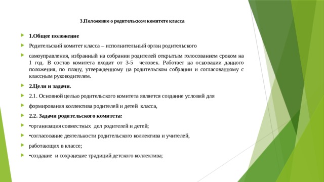 3.Положение о родительском комитете класса   1.Общее положение Родительский комитет класса – исполнительный орган родительского самоуправления, избранный на собрании родителей открытым голосованием сроком на 1 год. В состав комитета входит от 3-5 человек. Работает на основании данного положения, по плану, утвержденному на родительском собрании и согласованному с классным руководителем. 2.Цели и задачи. 2.1. Основной целью родительского комитета является создание условий для формирования коллектива родителей и детей класса, 2.2. Задачи родительского комитета: • организация совместных дел родителей и детей; • согласование деятельности родительского коллектива и учителей, работающих в классе; • создание и сохранение традиций детского коллектива; 