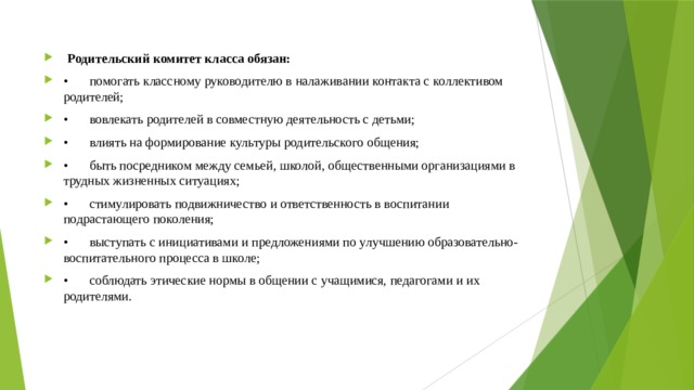  Родительский комитет класса обязан: •  помогать классному руководителю в налаживании контакта с коллективом родителей; •  вовлекать родителей в совместную деятельность с детьми; •  влиять на формирование культуры родительского общения; •  быть посредником между семьей, школой, общественными организациями в трудных жизненных ситуациях; •  стимулировать подвижничество и ответственность в воспитании подрастающего поколения; •  выступать с инициативами и предложениями по улучшению образовательно-воспитательного процесса в школе; •  соблюдать этические нормы в общении с учащимися, педагогами и их родителями. 