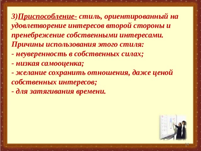 3) Приспособление- стиль, ориентированный на удовлетворение интересов второй стороны и пренебрежение собственными интересами. Причины использования этого стиля: - неуверенность в собственных силах; - низкая самооценка; - желание сохранить отношения, даже ценой собственных интересов; - для затягивания времени.    