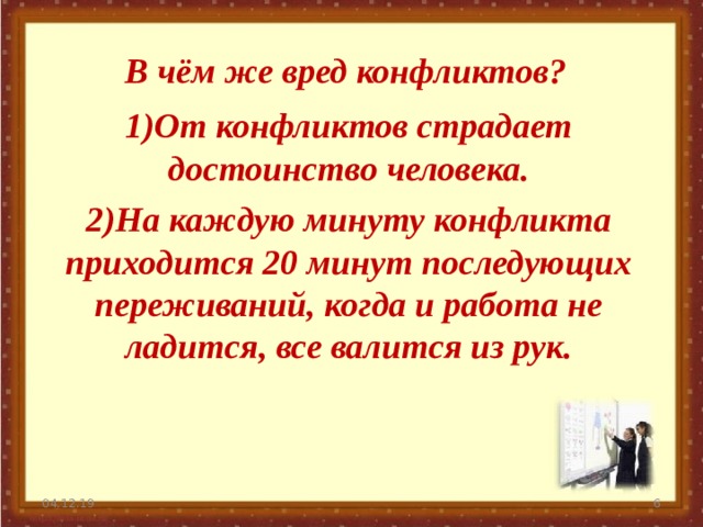 В чём же вред конфликтов? 1)От конфликтов страдает достоинство человека. 2)На каждую минуту конфликта приходится 20 минут последующих переживаний, когда и работа не ладится, все валится из рук. 04.12.19   