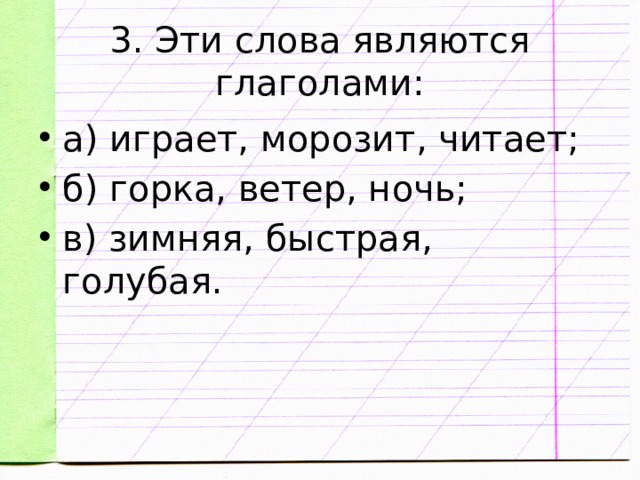 3. Эти слова являются глаголами: а) играет, морозит, читает; б) горка, ветер, ночь; в) зимняя, быстрая, голубая. 
