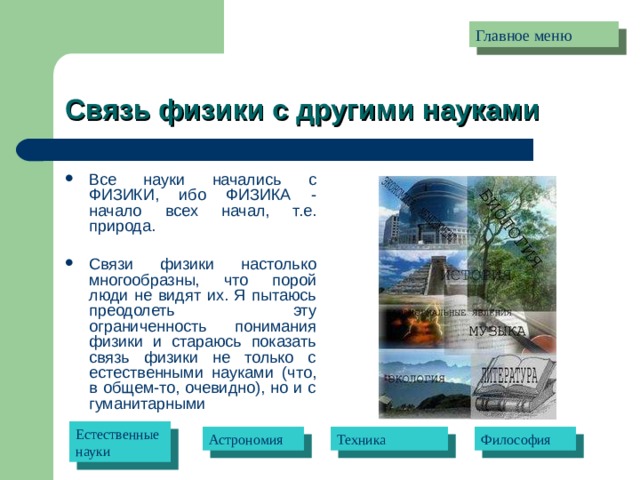 Главное меню Связь физики с другими науками Все науки начались с ФИЗИКИ, ибо ФИЗИКА - начало всех начал, т.е. природа.   Связи физики настолько многообразны, что порой люди не видят их. Я пытаюсь преодолеть эту ограниченность понимания физики и стараюсь показать связь физики не только с естественными науками (что, в общем-то, очевидно), но и с гуманитарными Естественные науки Астрономия Техника Философия 