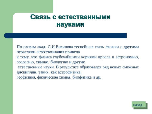Связь с естественными науками По словам акад. С.И.Вавилова теснейшая связь физики с другими отраслями естествознания привела к тому, что физика глубочайшими корнями вросла в астрономию, геологию, химию, биологию и другие  естественные науки. В результате образовался ряд новых смежных дисциплин, таких, как астрофизика, геофизика, физическая химия, биофизика и др.  назад 